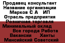 Продавец-консультант › Название организации ­ Марков С.А., ИП › Отрасль предприятия ­ Розничная торговля › Минимальный оклад ­ 11 000 - Все города Работа » Вакансии   . Ханты-Мансийский,Советский г.